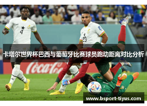 卡塔尔世界杯巴西与葡萄牙比赛球员跑动距离对比分析 卡塔尔世界杯巴西与葡萄牙比赛球员跑动距离对比分析