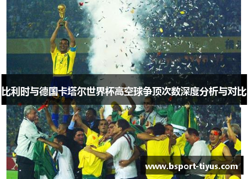 比利时与德国卡塔尔世界杯高空球争顶次数深度分析与对比 比利时与德国卡塔尔世界杯高空球争顶次数深度分析与对比