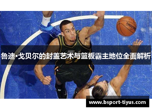 鲁迪·戈贝尔的封盖艺术与篮板霸主地位全面解析 鲁迪·戈贝尔的封盖艺术与篮板霸主地位全面解析