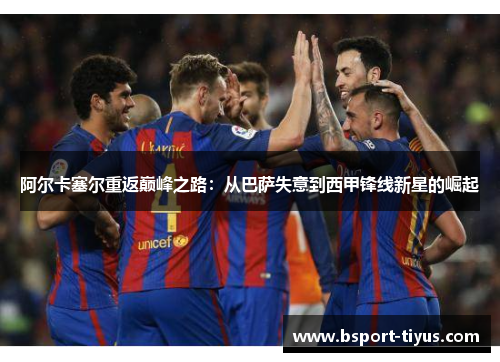 阿尔卡塞尔重返巅峰之路:从巴萨失意到西甲锋线新星的崛起 阿尔卡塞尔重返巅峰之路:从巴萨失意到西甲锋线新星的崛起