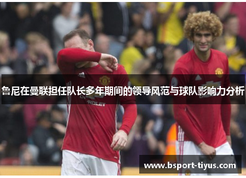 鲁尼在曼联担任队长多年期间的领导风范与球队影响力分析 鲁尼在曼联担任队长多年期间的领导风范与球队影响力分析