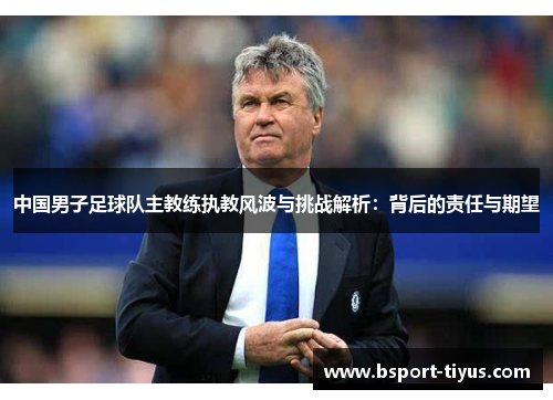 中国男子足球队主教练执教风波与挑战解析:背后的责任与期望 中国男子足球队主教练执教风波与挑战解析:背后的责任与期望