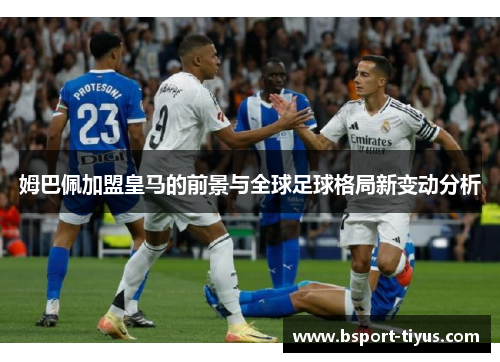 姆巴佩加盟皇马的前景与全球足球格局新变动分析 姆巴佩加盟皇马的前景与全球足球格局新变动分析