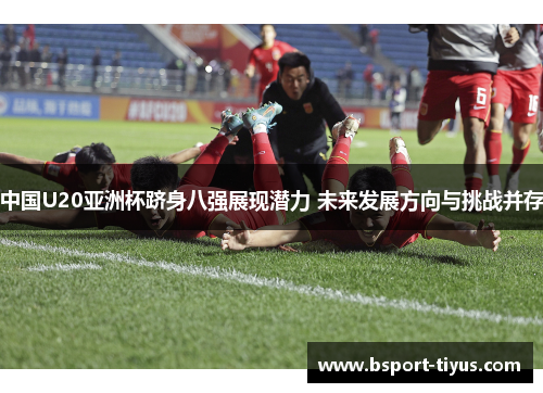 中国U20亚洲杯跻身八强展现潜力 未来发展方向与挑战并存