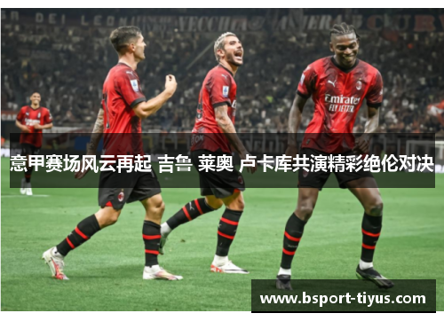 意甲赛场风云再起 吉鲁 莱奥 卢卡库共演精彩绝伦对决 意甲赛场风云再起 吉鲁 莱奥 卢卡库共演精彩绝伦对决