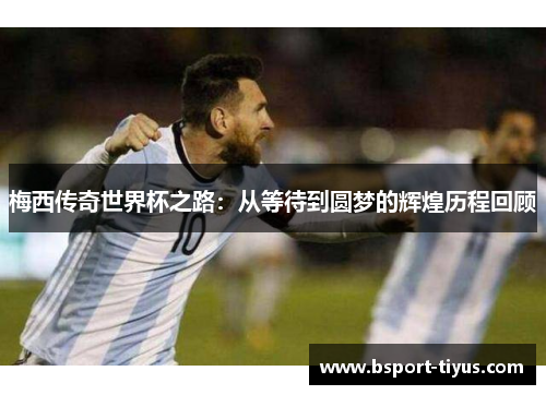 梅西传奇世界杯之路:从等待到圆梦的辉煌历程回顾 梅西传奇世界杯之路:从等待到圆梦的辉煌历程回顾