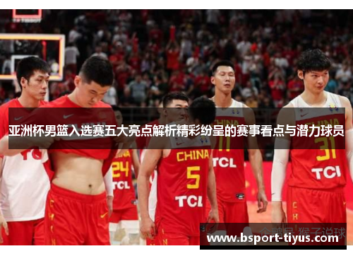 亚洲杯男篮入选赛五大亮点解析精彩纷呈的赛事看点与潜力球员
