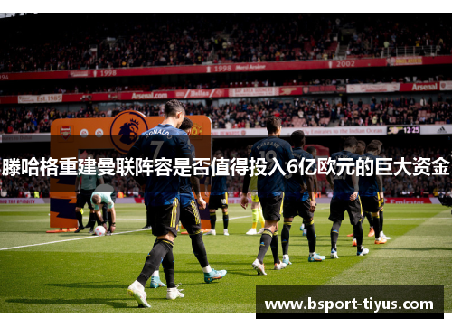 滕哈格重建曼联阵容是否值得投入6亿欧元的巨大资金