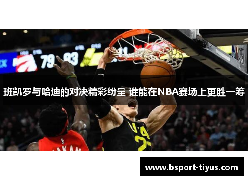 班凯罗与哈迪的对决精彩纷呈 谁能在NBA赛场上更胜一筹