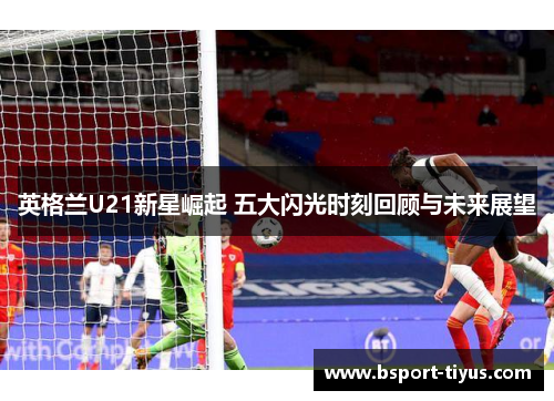 英格兰U21新星崛起 五大闪光时刻回顾与未来展望