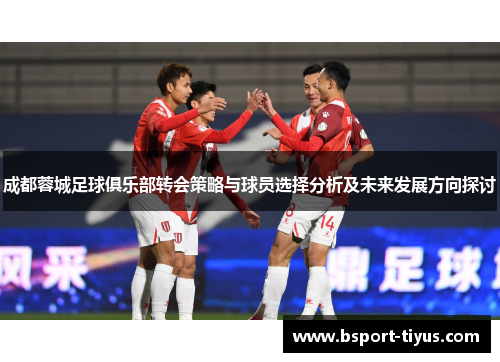 成都蓉城足球俱乐部转会策略与球员选择分析及未来发展方向探讨