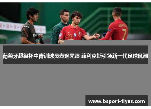 葡萄牙超级杯中青训球员表现亮眼 菲利克斯引领新一代足球风潮 葡萄牙超级杯中青训球员表现亮眼 菲利克斯引领新一代足球风潮