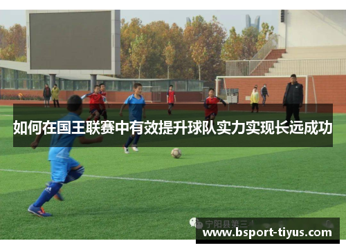 如何在国王联赛中有效提升球队实力实现长远成功 如何在国王联赛中有效提升球队实力实现长远成功