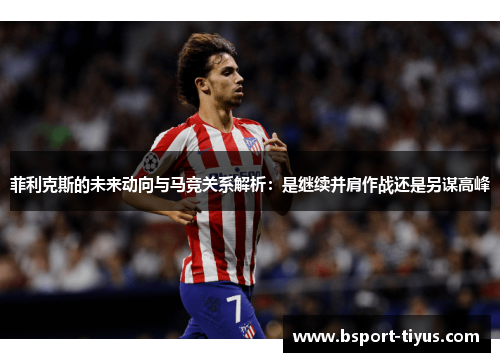 菲利克斯的未来动向与马竞关系解析：是继续并肩作战还是另谋高峰