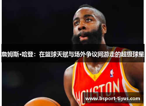 詹姆斯·哈登：在篮球天赋与场外争议间游走的超级球星