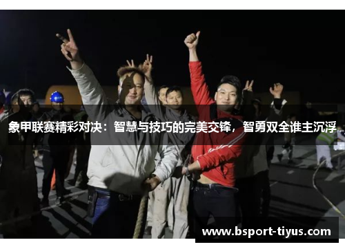 象甲联赛精彩对决：智慧与技巧的完美交锋，智勇双全谁主沉浮