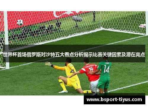 世界杯首场俄罗斯对沙特五大看点分析揭示比赛关键因素及潜在亮点