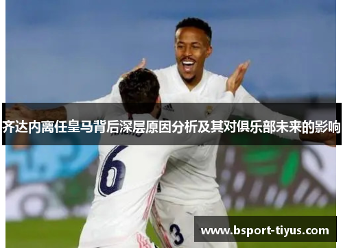 齐达内离任皇马背后深层原因分析及其对俱乐部未来的影响