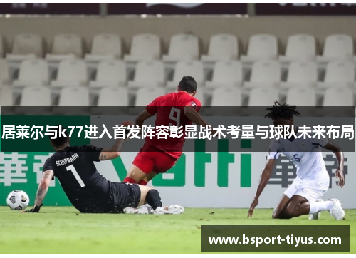 居莱尔与k77进入首发阵容彰显战术考量与球队未来布局