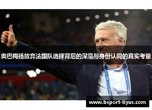 奥巴梅扬放弃法国队选择背后的深意与身份认同的真实考量