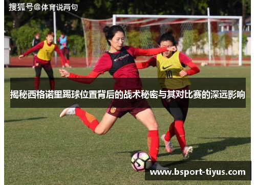 揭秘西格诺里踢球位置背后的战术秘密与其对比赛的深远影响